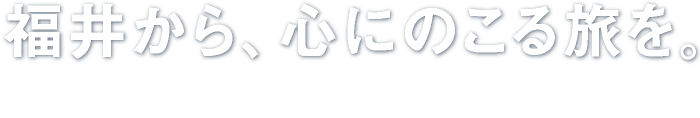 福井から、心にのこる旅を。